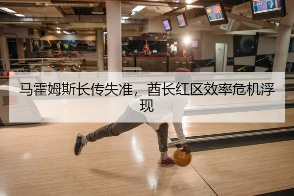 马霍姆斯长传失准，酋长红区效率危机浮现
